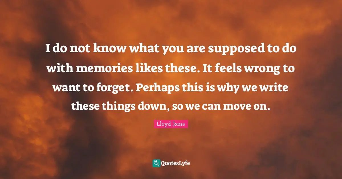 I do not know what you are supposed to do with memories likes these. It feels wrong to want to forget. Perhaps this is why we write these things down, so we can move on.