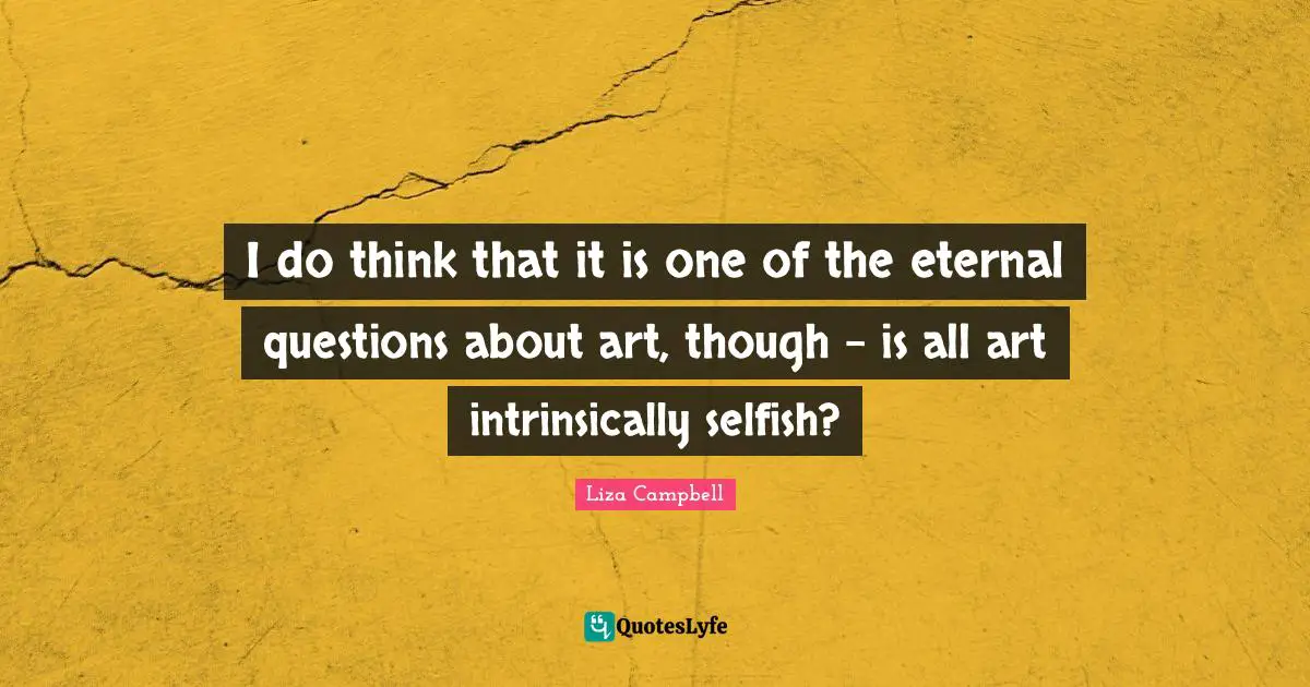 I do think that it is one of the eternal questions about art, though - is all art intrinsically selfish?