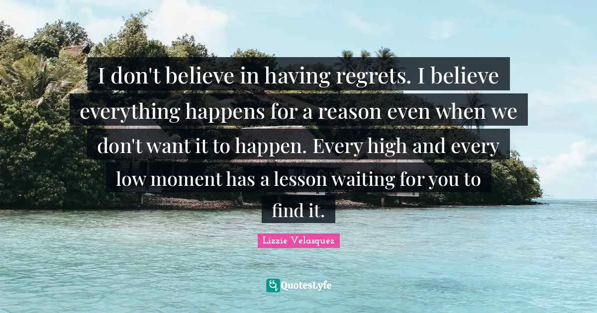 I don't believe in having regrets. I believe everything happens for a reason even when we don't want it to happen. Every high and every low moment has a lesson waiting for you to find it.