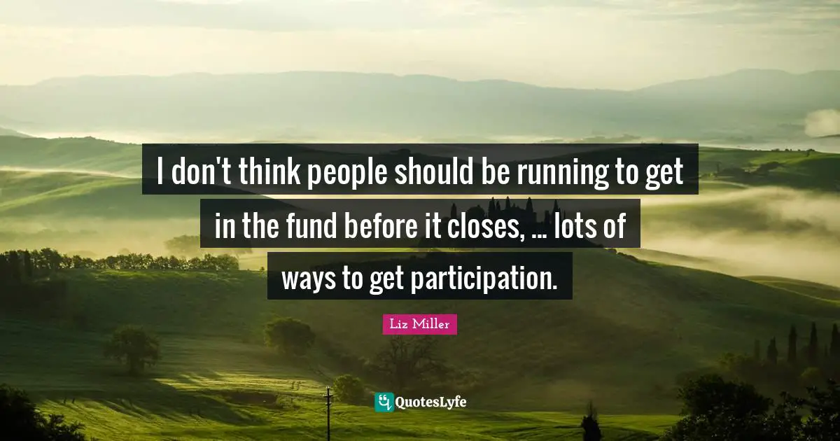 I don't think people should be running to get in the fund before it closes, ... lots of ways to get participation.