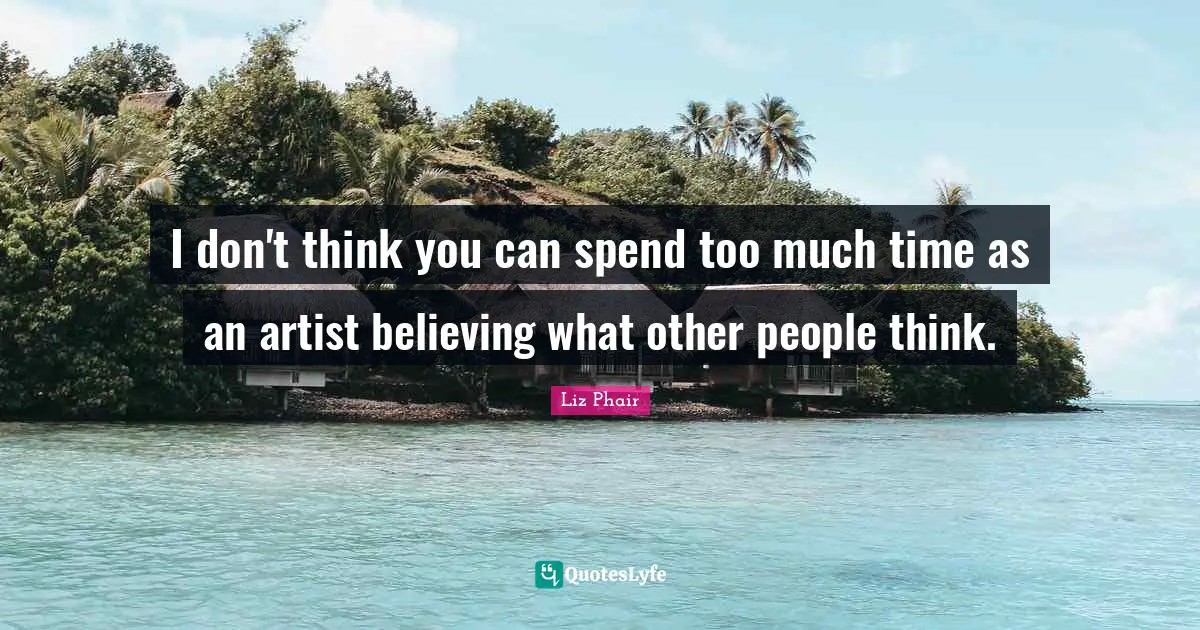 I don't think you can spend too much time as an artist believing what other people think.
