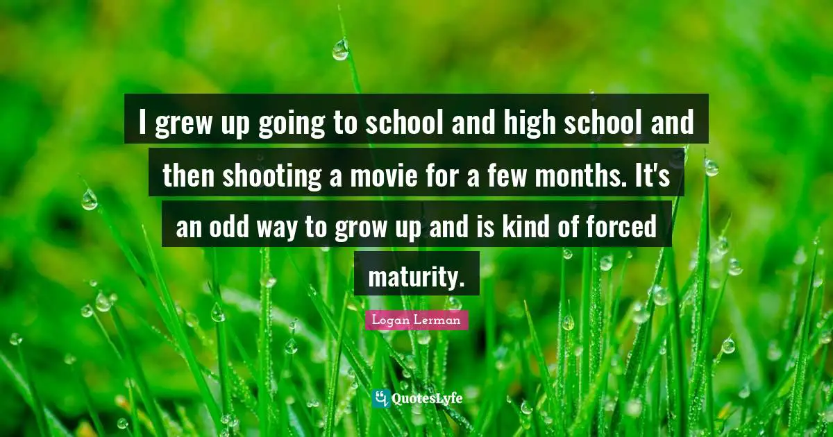 I grew up going to school and high school and then shooting a movie for a few months. It's an odd way to grow up and is kind of forced maturity.