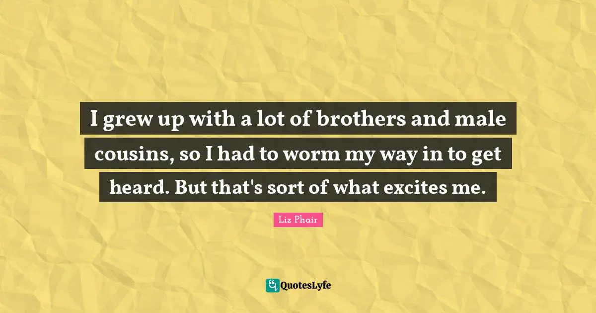 I grew up with a lot of brothers and male cousins, so I had to worm my way in to get heard. But that's sort of what excites me.