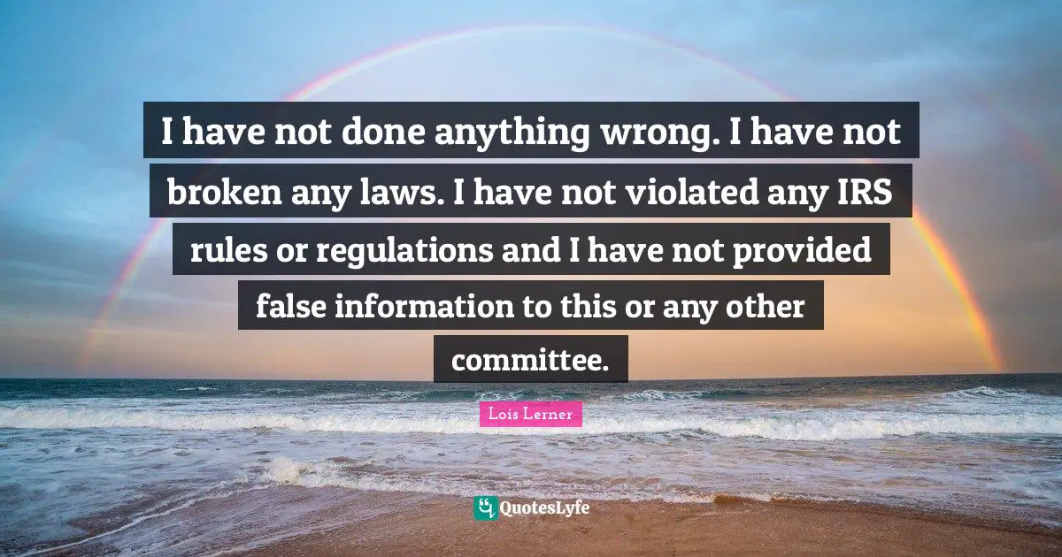 I have not done anything wrong. I have not broken any laws. I have not violated any IRS rules or regulations and I have not provided false information to this or any other committee.