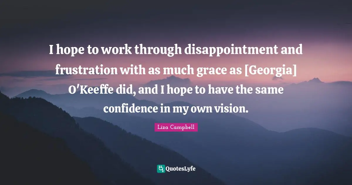 I hope to work through disappointment and frustration with as much grace as [Georgia] O'Keeffe did, and I hope to have the same confidence in my own vision.
