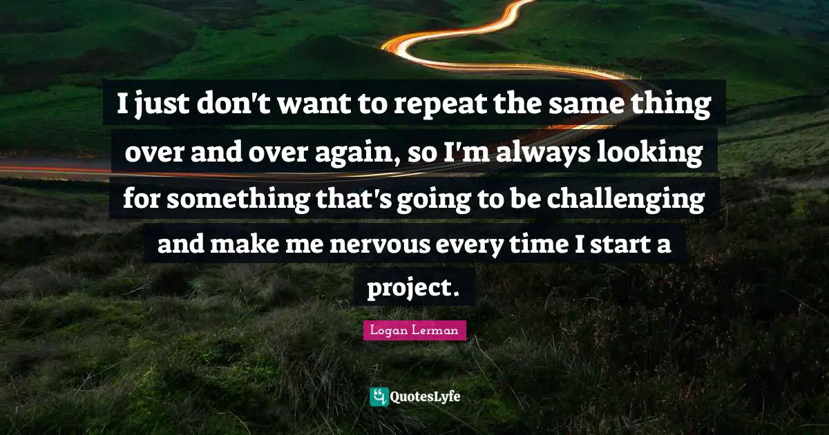 I just don't want to repeat the same thing over and over again, so I'm always looking for something that's going to be challenging and make me nervous every time I start a project.