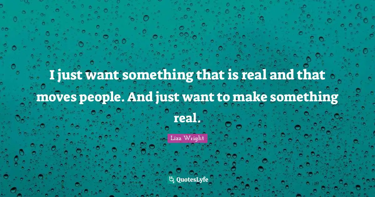 I just want something that is real and that moves people. And just want to make something real.