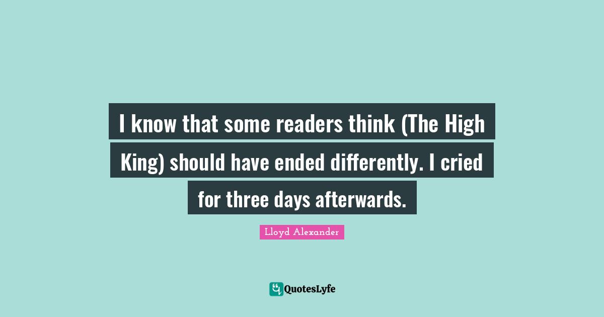 I know that some readers think (The High King) should have ended differently. I cried for three days afterwards.