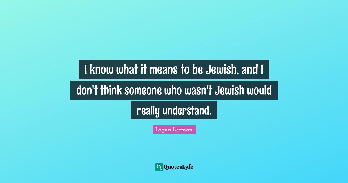 I know what it means to be Jewish, and I don't think someone who wasn't Jewish would really understand.