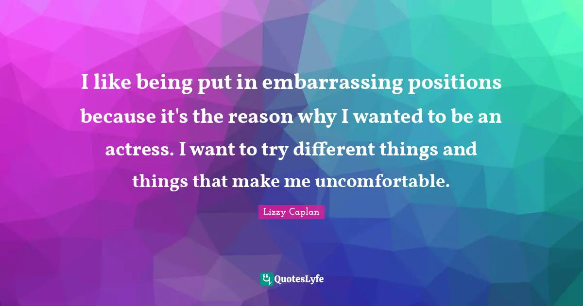 I like being put in embarrassing positions because it's the reason why I wanted to be an actress. I want to try different things and things that make me uncomfortable.