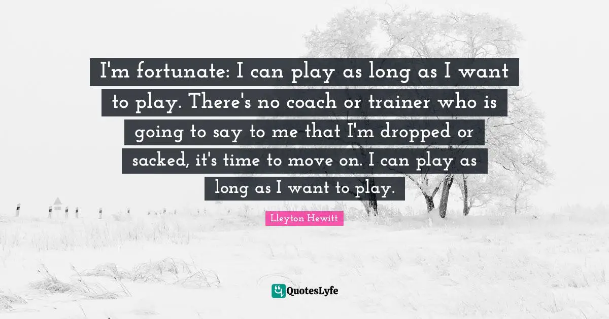 I'm fortunate: I can play as long as I want to play. There's no coach or trainer who is going to say to me that I'm dropped or sacked, it's time to move on. I can play as long as I want to play.