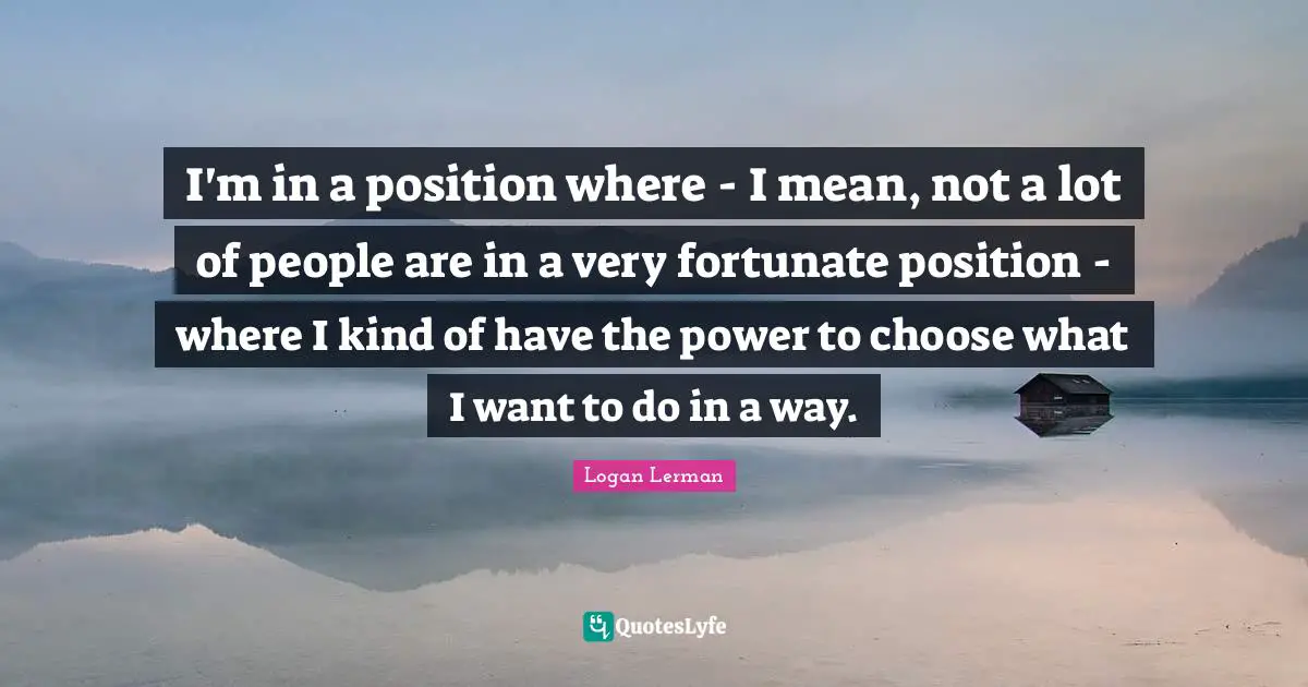 I'm in a position where - I mean, not a lot of people are in a very fortunate position - where I kind of have the power to choose what I want to do in a way.