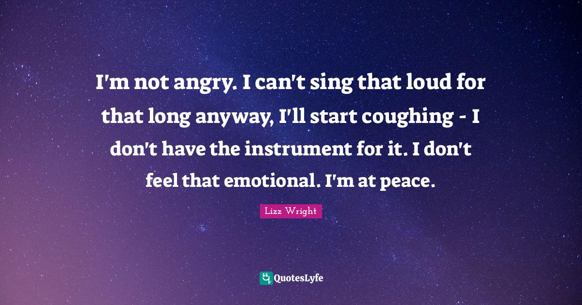 I'm not angry. I can't sing that loud for that long anyway, I'll start... Quote by Lizz Wright