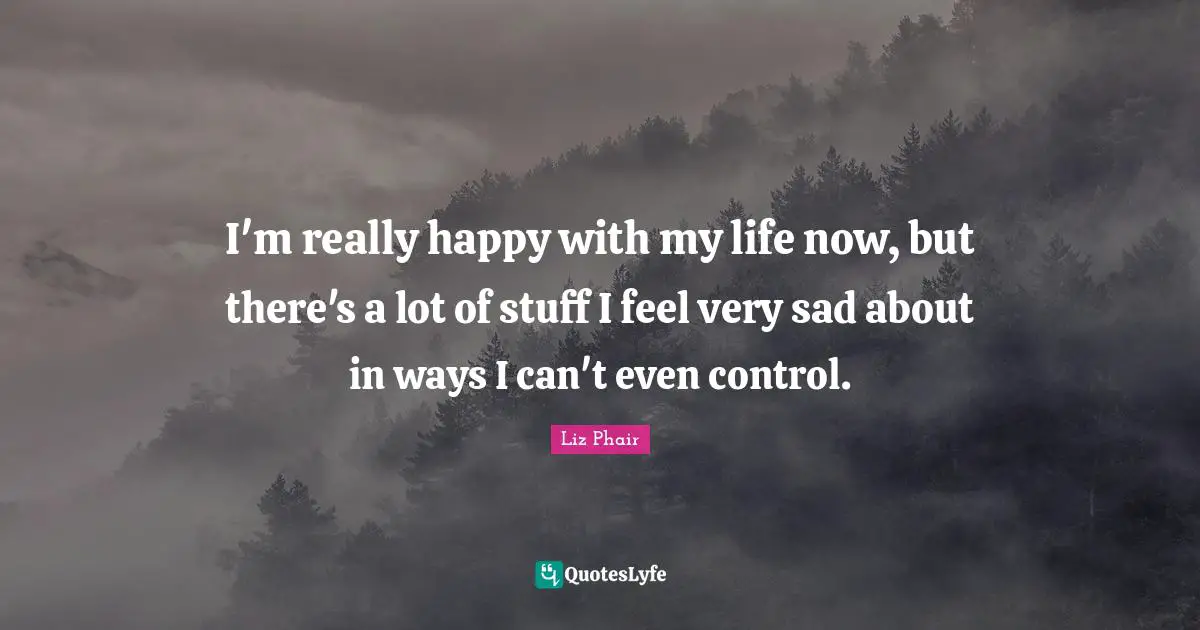 I'm really happy with my life now, but there's a lot of stuff I feel very sad about in ways I can't even control.