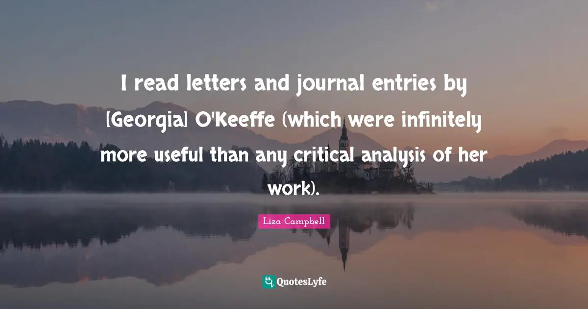 I read letters and journal entries by [Georgia] O'Keeffe (which were infinitely more useful than any critical analysis of her work).