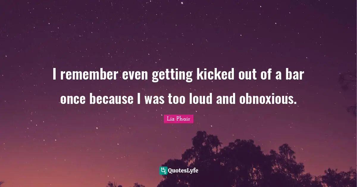 I remember even getting kicked out of a bar once because I was too loud and obnoxious.