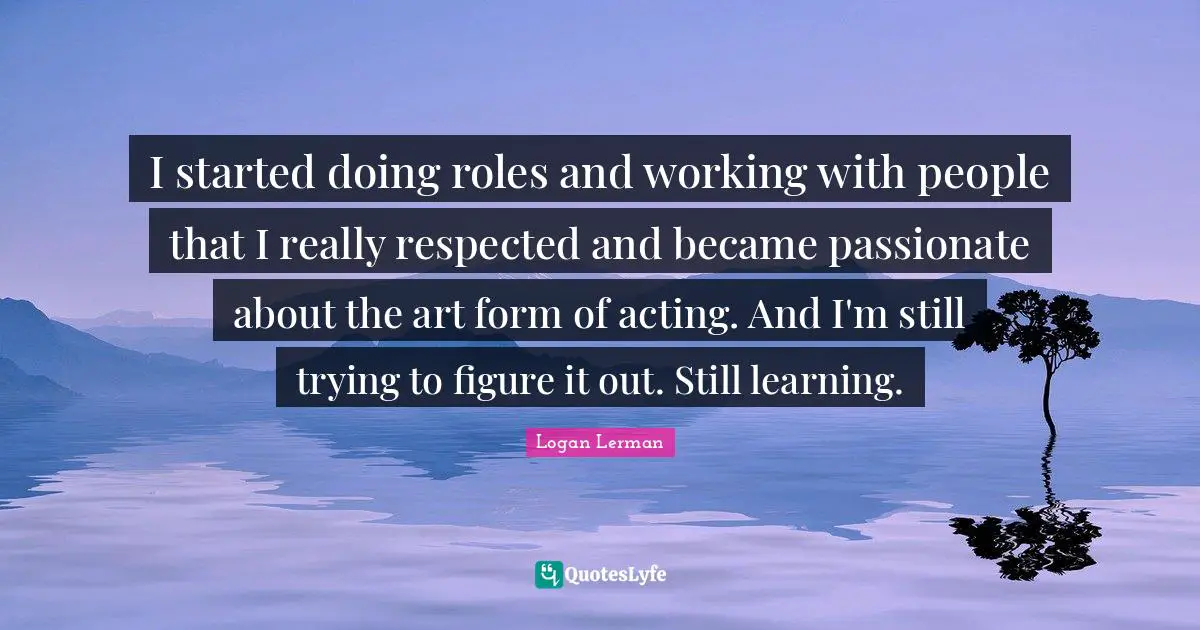 I started doing roles and working with people that I really respected and became passionate about the art form of acting. And I'm still trying to figure it out. Still learning.