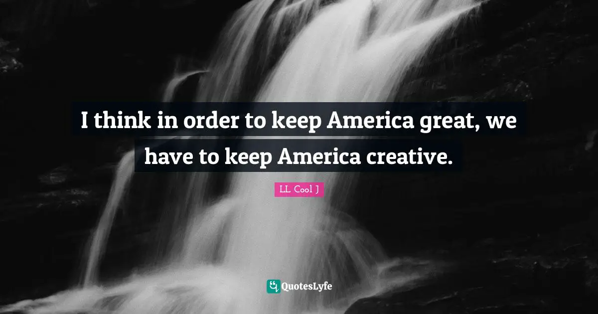 I think in order to keep America great, we have to keep America creative.