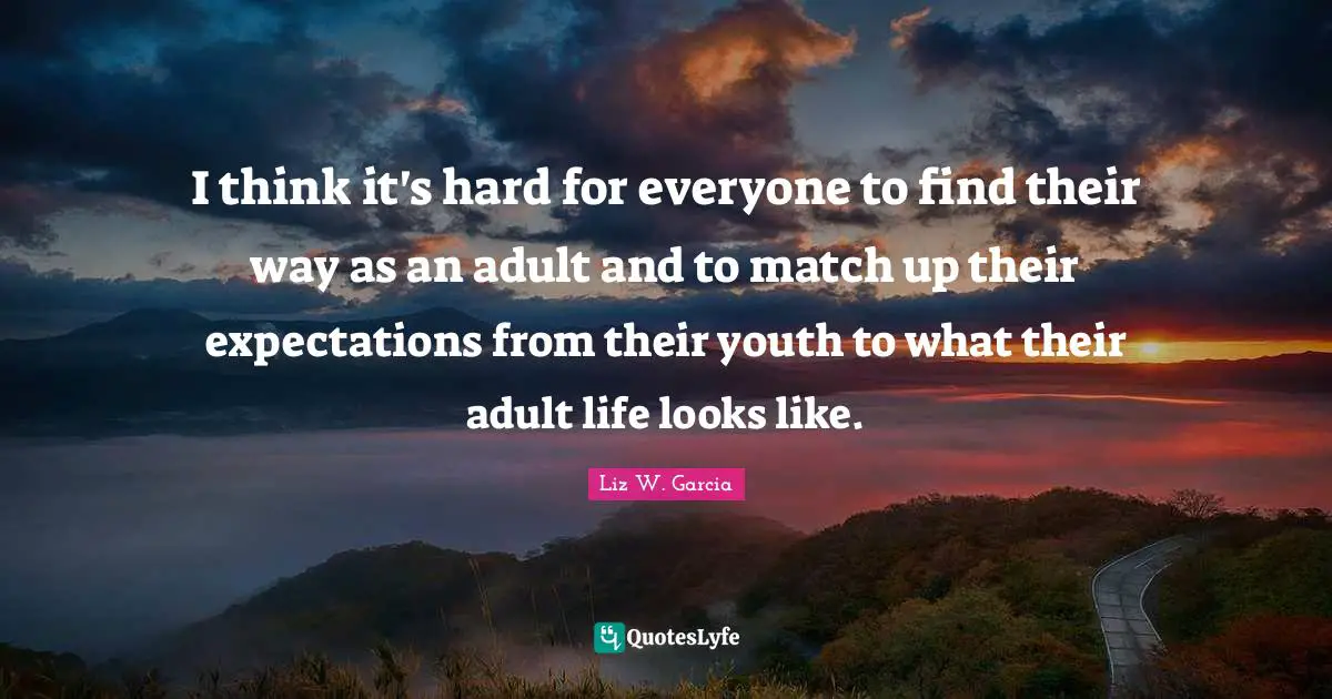 I think it's hard for everyone to find their way as an adult and to match up their expectations from their youth to what their adult life looks like.
