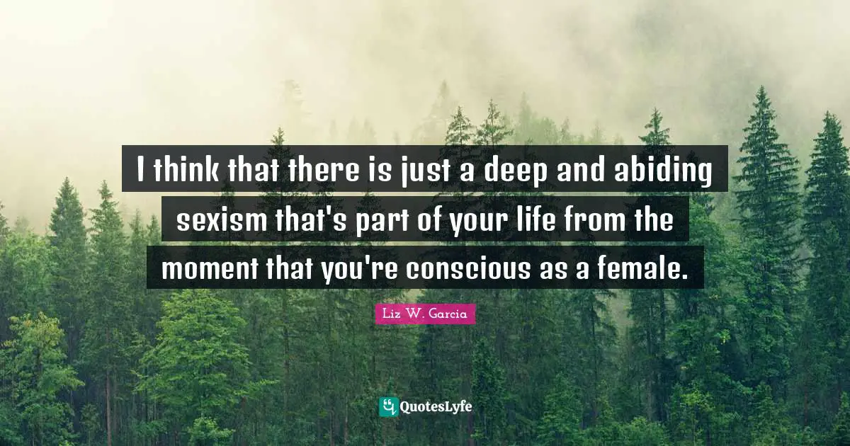 I think that there is just a deep and abiding sexism that's part of your life from the moment that you're conscious as a female.