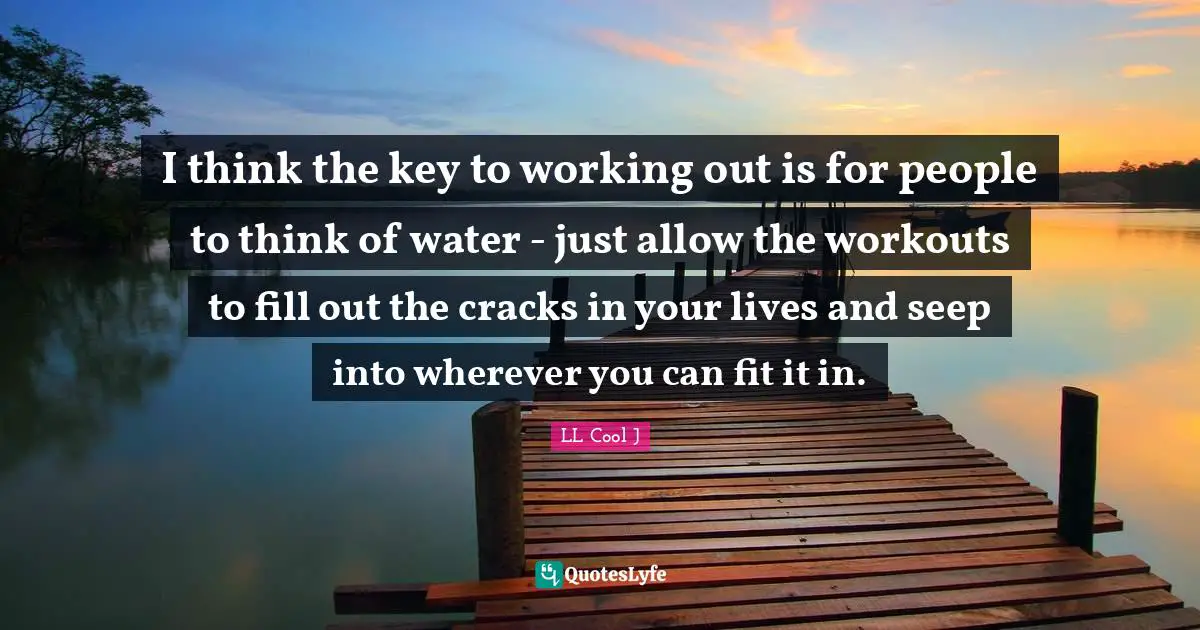 I think the key to working out is for people to think of water - just allow the workouts to fill out the cracks in your lives and seep into wherever you can fit it in.