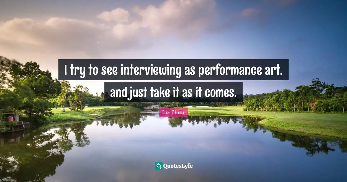 I try to see interviewing as performance art, and just take it as it comes.