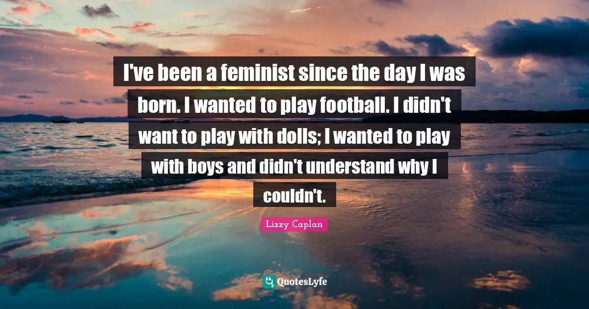 I've been a feminist since the day I was born. I wanted to play football. I didn't want to play with dolls; I wanted to play with boys and didn't understand why I couldn't.