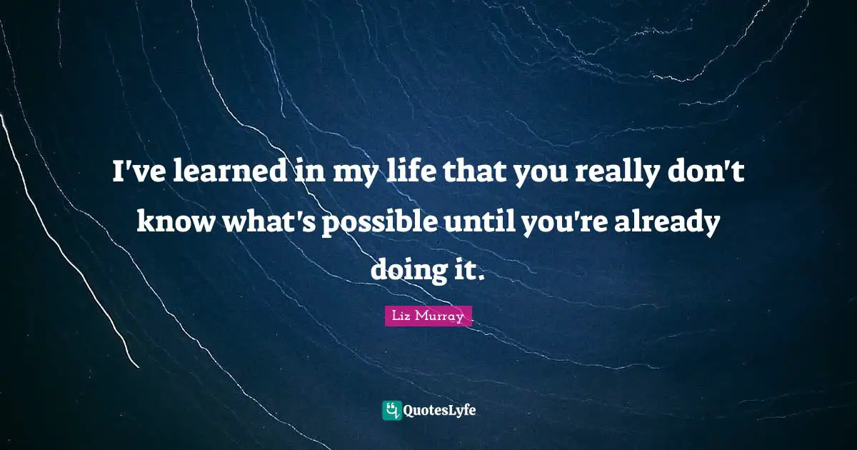 I've learned in my life that you really don't know what's possible until you're already doing it.