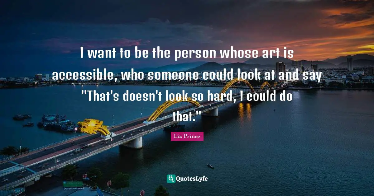 I want to be the person whose art is accessible, who someone could look at and say "That's doesn't look so hard, I could do that."