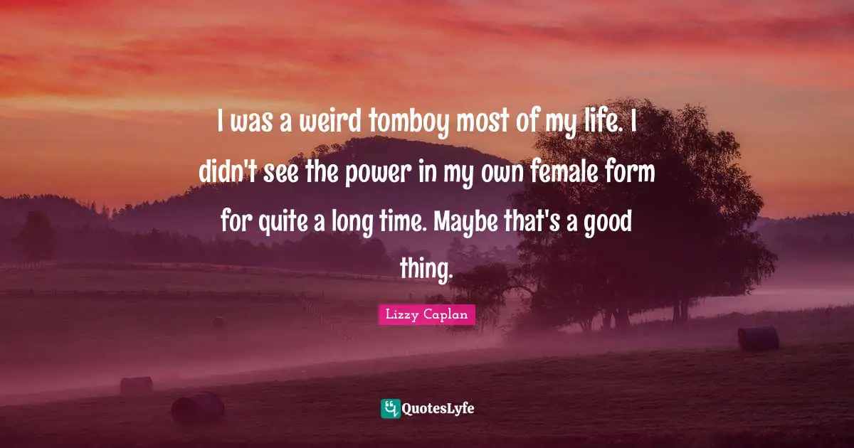 I was a weird tomboy most of my life. I didn't see the power in my own female form for quite a long time. Maybe that's a good thing.