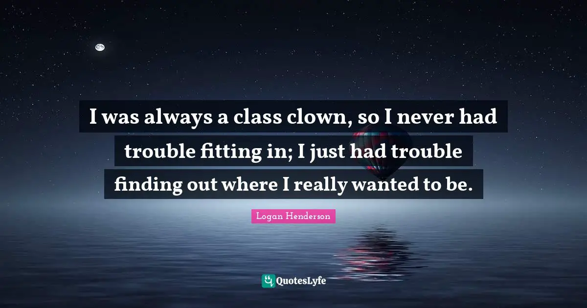 I was always a class clown, so I never had trouble fitting in; I just had trouble finding out where I really wanted to be.