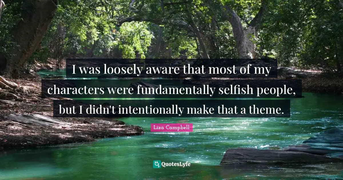 I was loosely aware that most of my characters were fundamentally selfish people, but I didn't intentionally make that a theme.