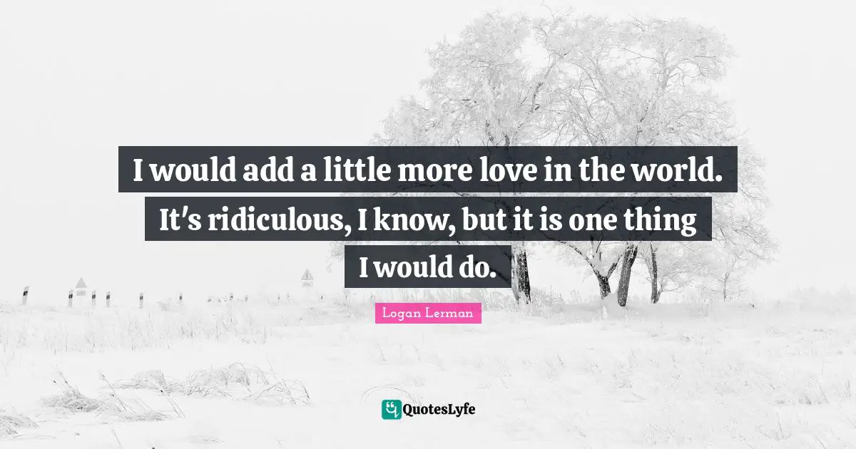 I would add a little more love in the world. It's ridiculous, I know, but it is one thing I would do.