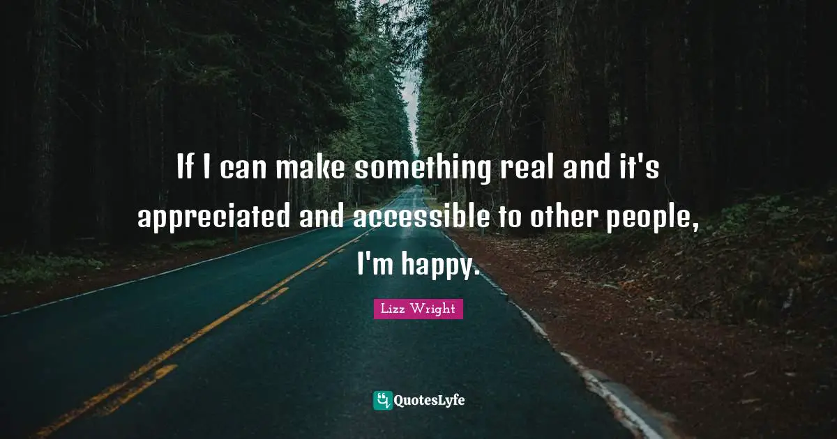 If I can make something real and it's appreciated and accessible to other people, I'm happy.