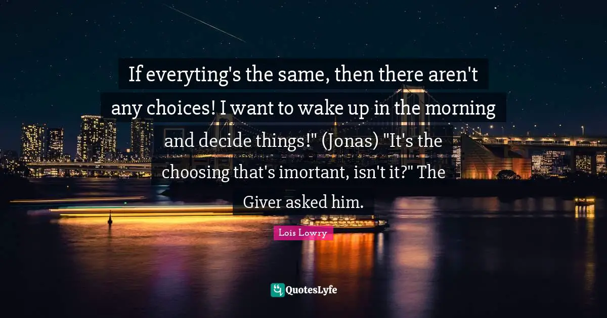 If everyting's the same, then there aren't any choices! I want to wake up in the morning and decide things!" (Jonas) "It's the choosing that's imortant, isn't it?" The Giver asked him.