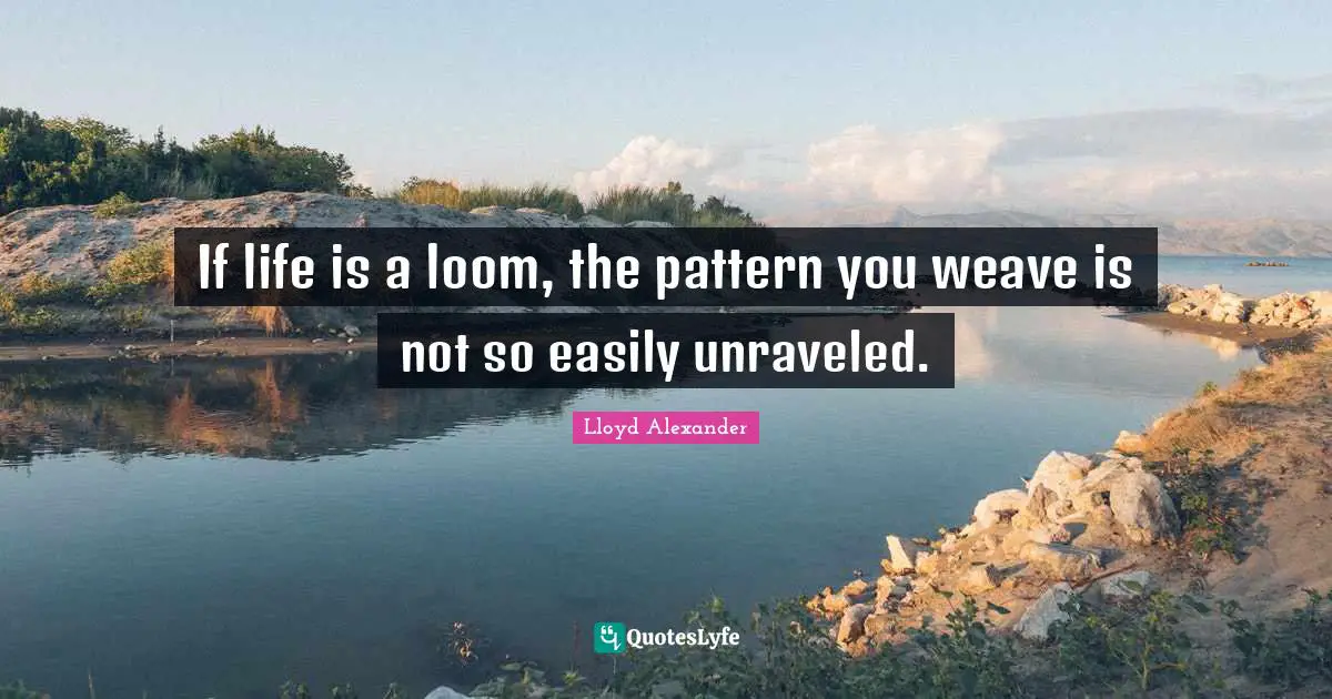 If life is a loom, the pattern you weave is not so easily unraveled.