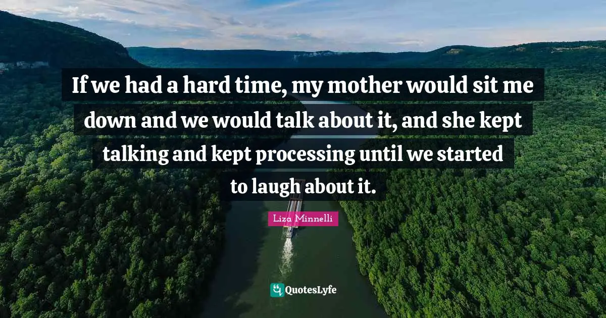 Liza Minnelli Quotes: "If we had a hard time, my mother would sit me down and we would talk about it, and she kept talking and kept processing until we started to laugh about it."