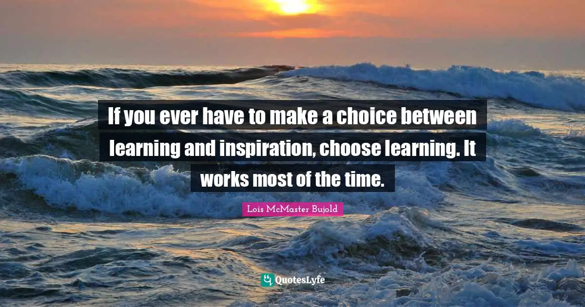 If you ever have to make a choice between learning and inspiration, choose learning. It works most of the time.