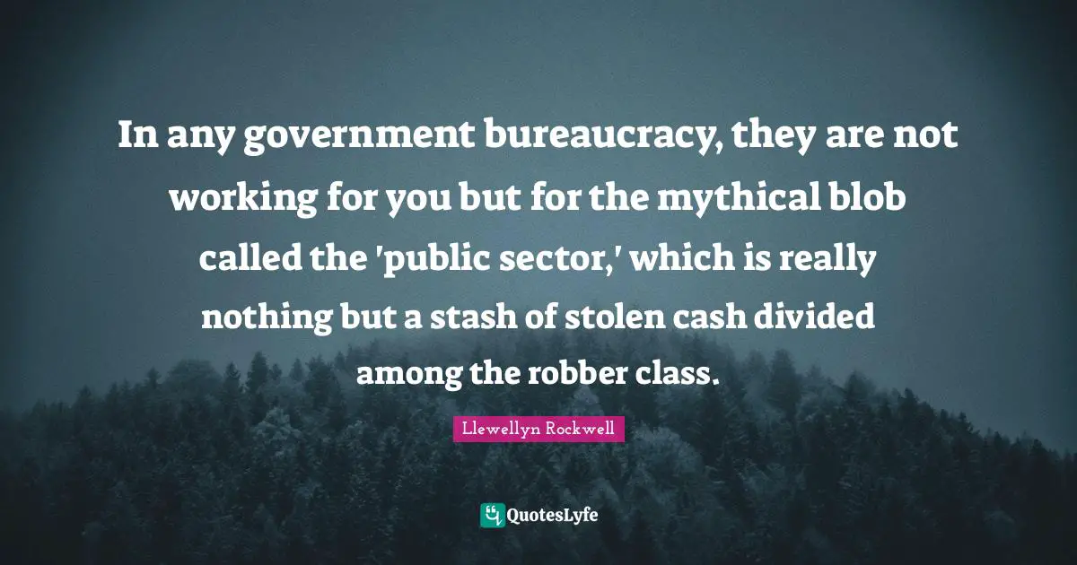 In any government bureaucracy, they are not working for you but for the mythical blob called the 'public sector,' which is really nothing but a stash of stolen cash divided among the robber class.