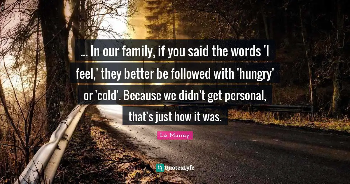 ... In our family, if you said the words 'I feel,' they better be followed with 'hungry' or 'cold'. Because we didn't get personal, that's just how it was.