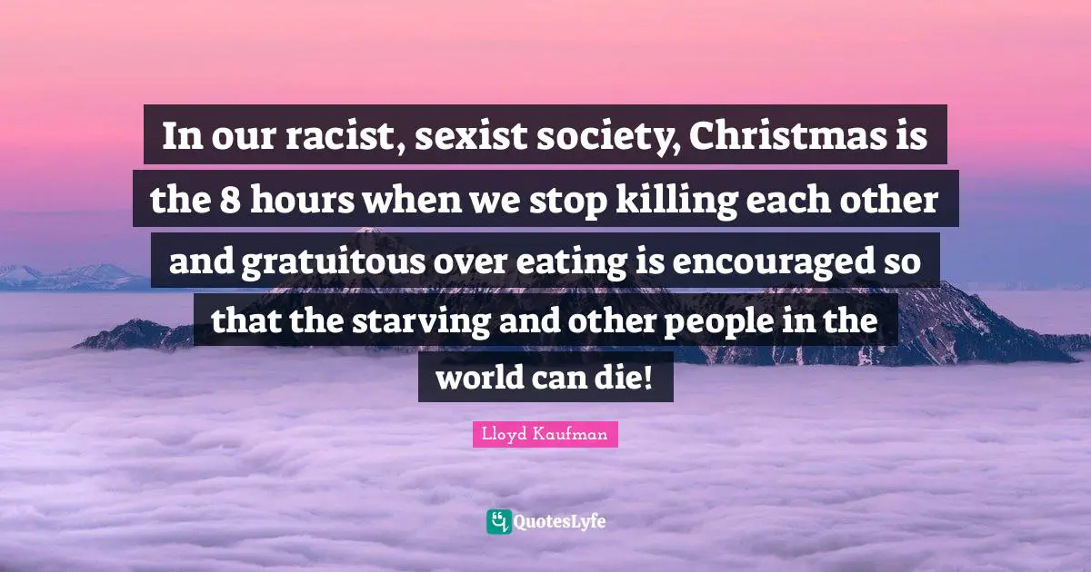 Eating Quotes: "In our racist, sexist society, Christmas is the 8 hours when we stop killing each other and gratuitous over eating is encouraged so that the starving and other people in the world can die!"