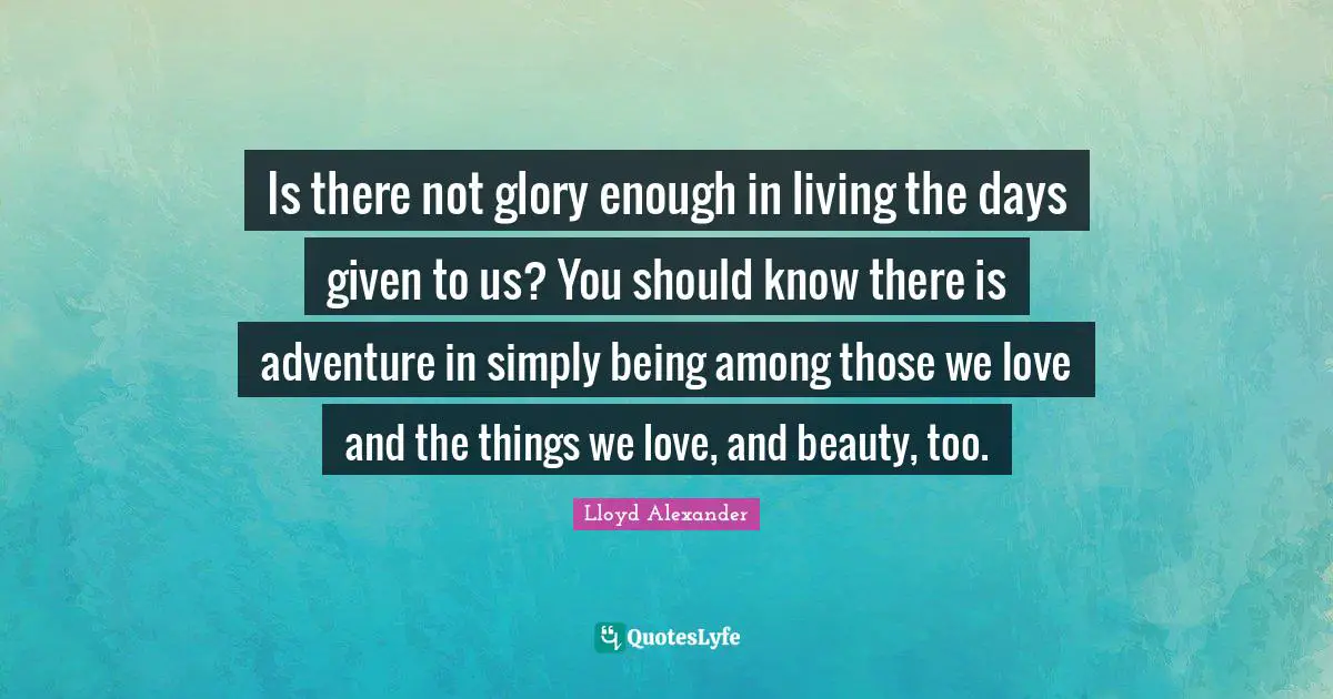 Is there not glory enough in living the days given to us? You should know there is adventure in simply being among those we love and the things we love, and beauty, too.