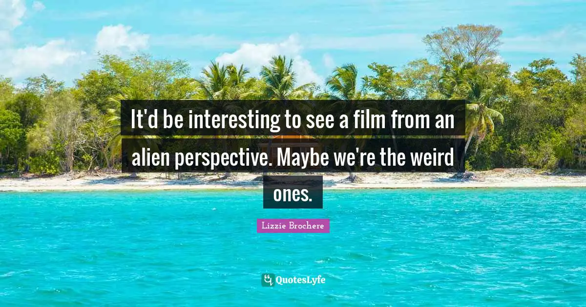 It'd be interesting to see a film from an alien perspective. Maybe we're the weird ones.