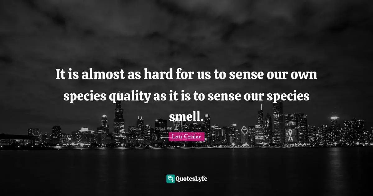 It is almost as hard for us to sense our own species quality as it is to sense our species smell.