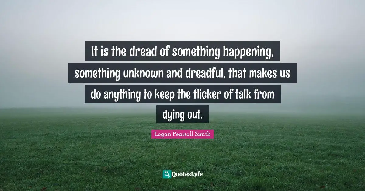 It is the dread of something happening, something unknown and dreadful, that makes us do anything to keep the flicker of talk from dying out.