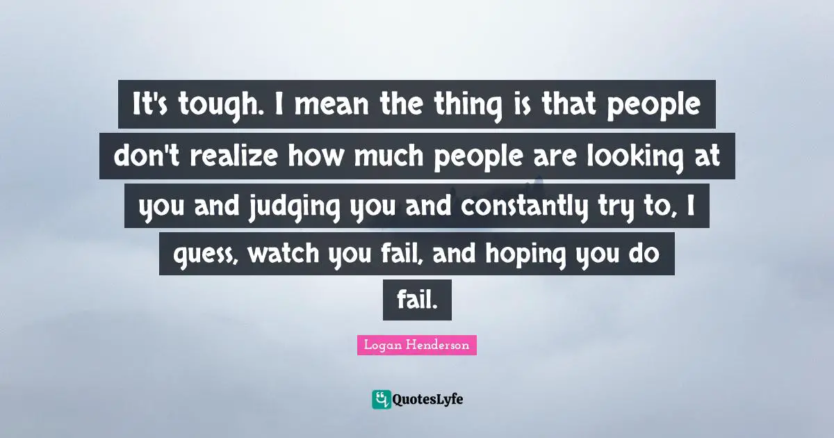 It's tough. I mean the thing is that people don't realize how much people are looking at you and judging you and constantly try to, I guess, watch you fail, and hoping you do fail.