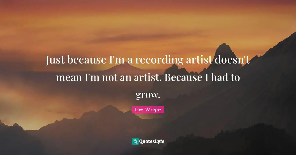Just because I'm a recording artist doesn't mean I'm not an artist. Because I had to grow.