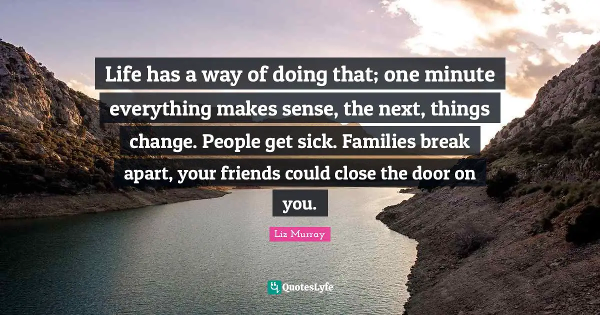 Life has a way of doing that; one minute everything makes sense, the next, things change. People get sick. Families break apart, your friends could close the door on you.