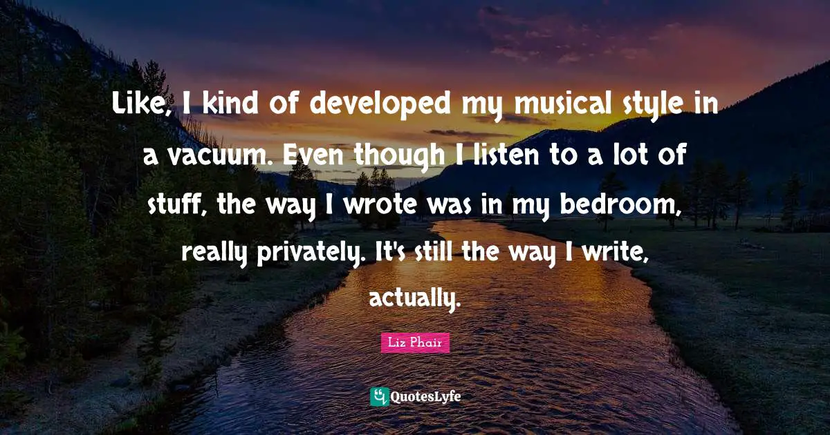 Like, I kind of developed my musical style in a vacuum. Even though I listen to a lot of stuff, the way I wrote was in my bedroom, really privately. It's still the way I write, actually.
