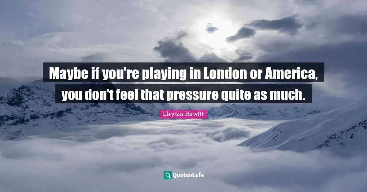 Maybe if you're playing in London or America, you don't feel that pressure quite as much.